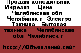 Продам холодильник “Индезит“ › Цена ­ 7 000 - Челябинская обл., Челябинск г. Электро-Техника » Бытовая техника   . Челябинская обл.,Челябинск г.